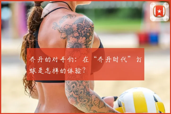 乔丹的对手们：在“乔丹时代”打球是怎样的体验？