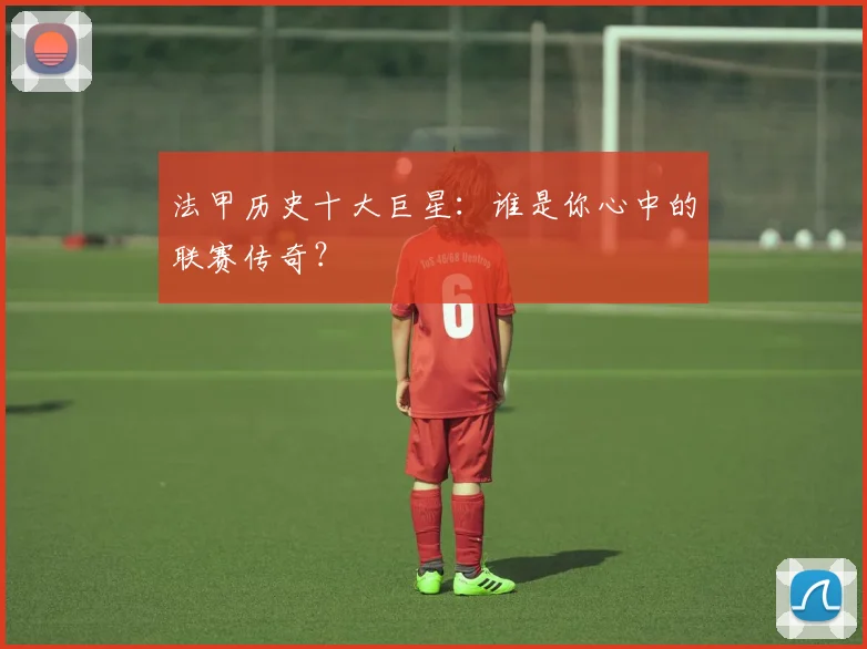 法甲历史十大巨星：谁是你心中的联赛传奇？