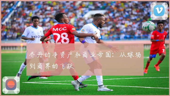 乔丹的净资产和商业帝国：从球场到商界的飞跃