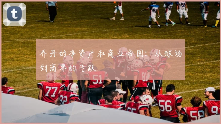 乔丹的净资产和商业帝国：从球场到商界的飞跃