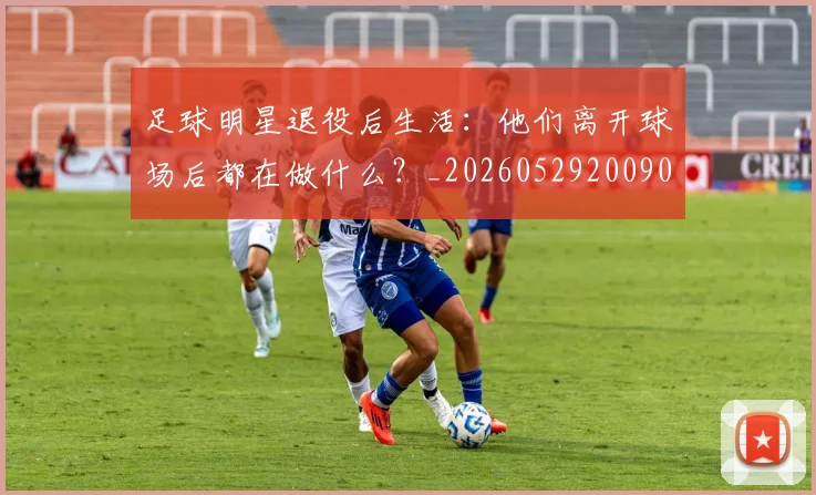 足球明星退役后生活：他们离开球场后都在做什么？_20260529200902_20260610170352