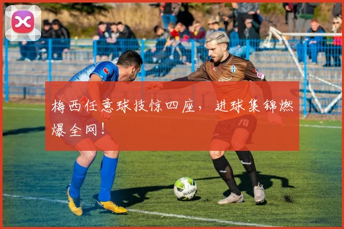 梅西任意球技惊四座，进球集锦燃爆全网！