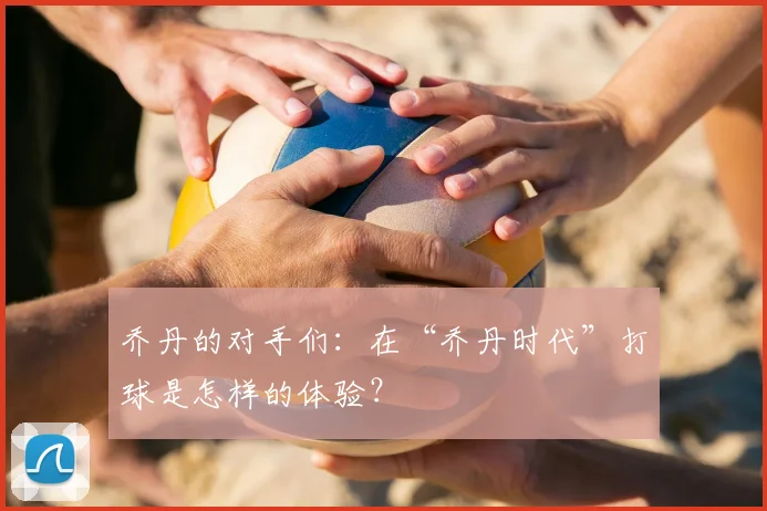 乔丹的对手们：在“乔丹时代”打球是怎样的体验？