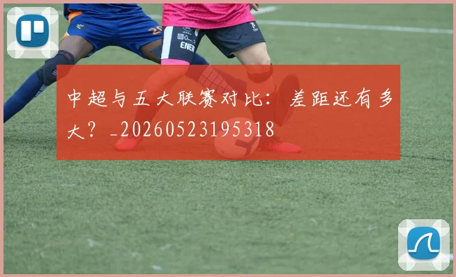 中超与五大联赛对比：差距还有多大？_20260523195318