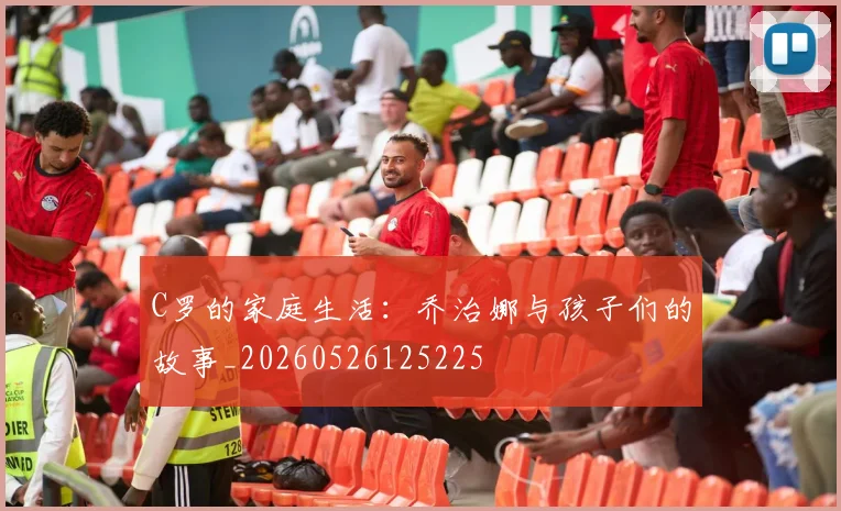 C罗的家庭生活：乔治娜与孩子们的故事_20260526125225