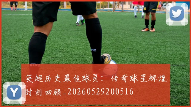 英超历史最佳球员：传奇球星辉煌时刻回顾_20260529200516