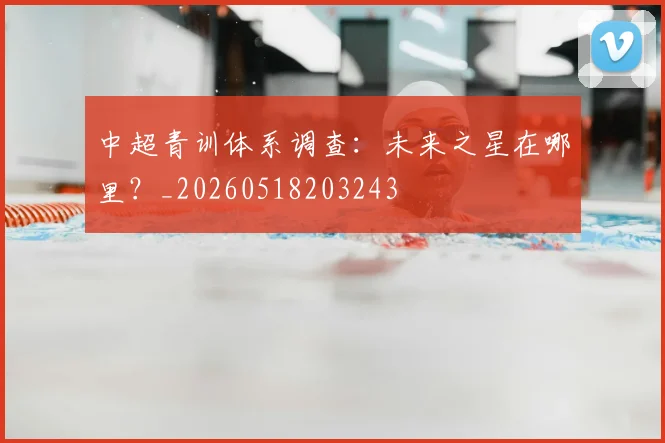 中超青训体系调查:未来之星在哪里?_20260518203243