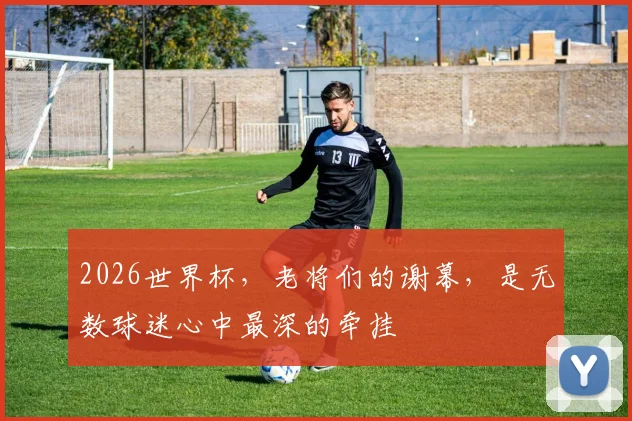 2026世界杯，老将们的谢幕，是无数球迷心中最深的牵挂