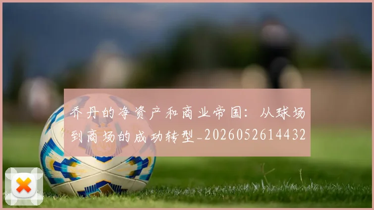 乔丹的净资产和商业帝国：从球场到商场的成功转型_20260526144325