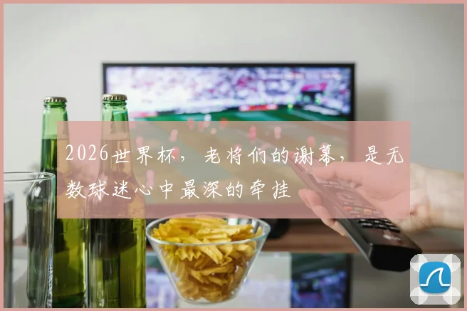 2026世界杯，老将们的谢幕，是无数球迷心中最深的牵挂