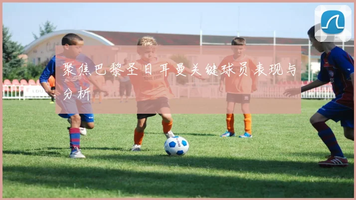聚焦巴黎圣日耳曼关键球员表现与分析