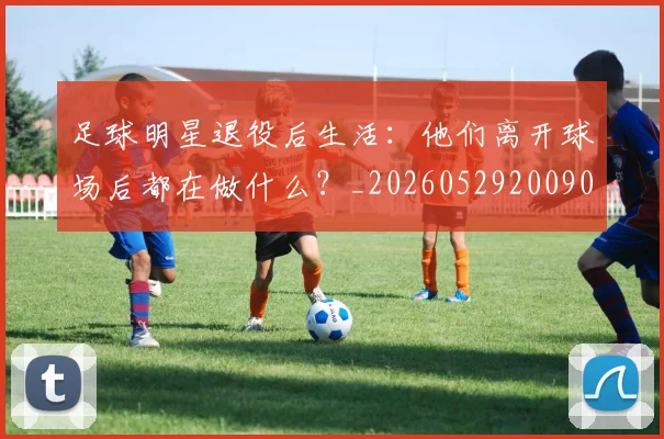 足球明星退役后生活：他们离开球场后都在做什么？_20260529200902_20260610170352